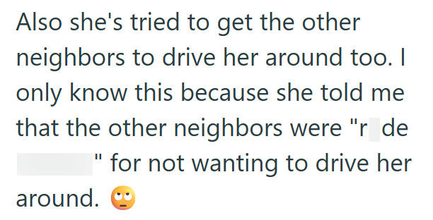 Also she's tried to get the other neighbors to drive her around too. I only know this because she told me that the other neighbors were "r_de " for not wanting to drive her around.