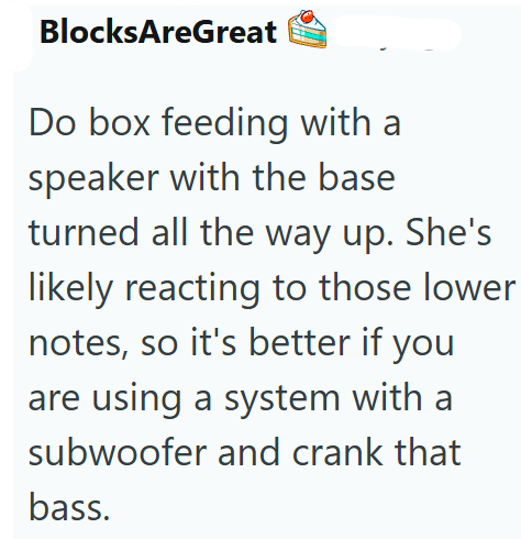 BlocksAreGreat Do box feeding with a speaker with the base turned all the way up. She's likely reacting to those lower notes, so it's better if you are using a system with a subwoofer and crank that bass.