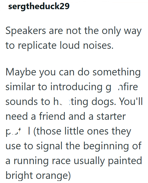 sergtheduck29 Speakers are not the only way to replicate loud noises. Maybe you can do something similar to introducing g fire sounds to h. ting dogs. You'll need a friend and a starter pt (those little ones they use to signal the beginning of a running race usually painted bright orange)