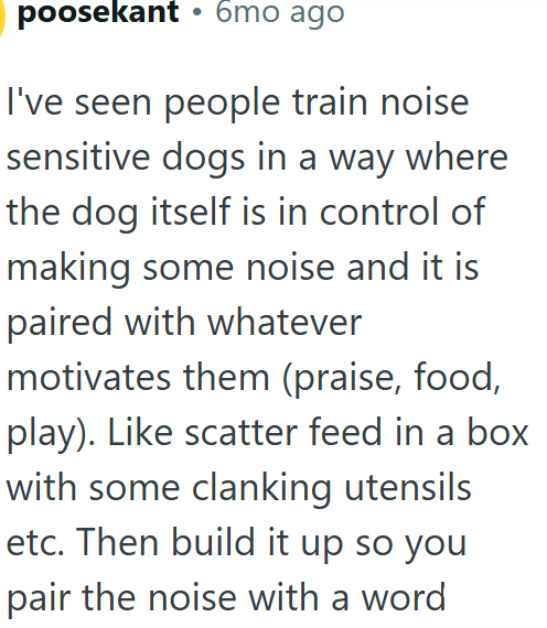 poosekant ⚫ 6mo ago I've seen people train noise sensitive dogs in a way where the dog itself is in control of making some noise and it is paired with whatever motivates them (praise, food, play). Like scatter feed in a box with some clanking utensils etc. Then build it up so you pair the noise with a word