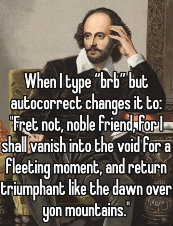When I type "brb" but autocorrect changes it to: "Fret not, noble friend, forl shall vanish into the void for a Fleeting moment, and return triumphant like the dawn over yon mountains."