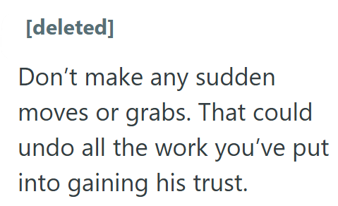 [deleted] Don't make any sudden moves or grabs. That could undo all the work you've put into gaining his trust.