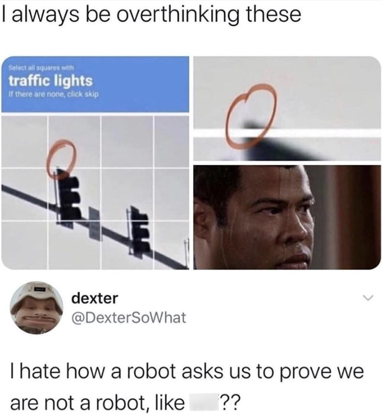 I always be overthinking these Select all squares with traffic lights If there are none, click skip dexter @DexterSoWhat I hate how a robot asks us to prove we are not a robot, like [??