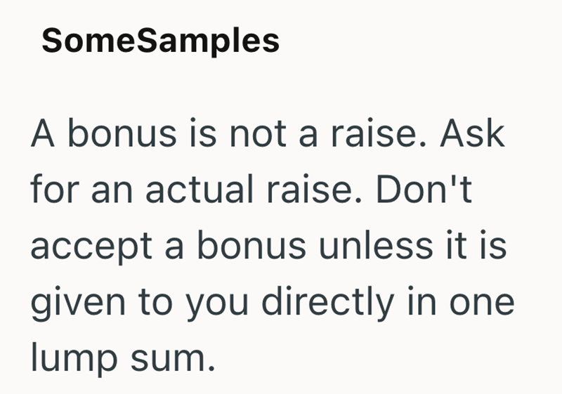 SomeSamples A bonus is not a raise. Ask for an actual raise. Don't accept a bonus unless it is given to you directly in one lump sum.