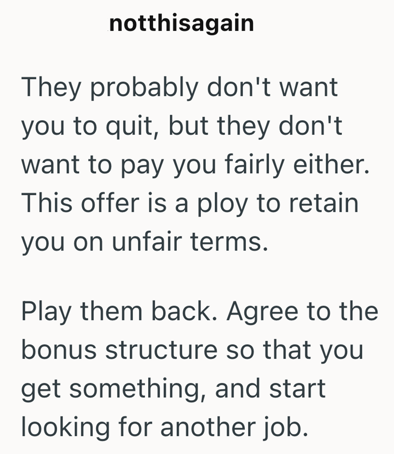 notthisagain They probably don't want you to quit, but they don't want to pay you fairly either. This offer is a ploy to retain you on unfair terms. Play them back. Agree to the bonus structure so that you get something, and start looking for another job.