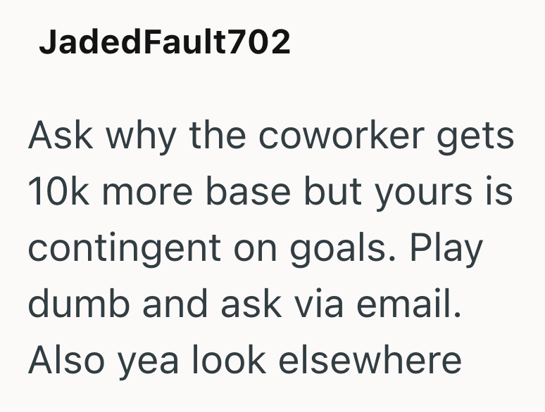 JadedFault702 Ask why the coworker gets 10k more base but yours is contingent on goals. Play dumb and ask via email. Also yea look elsewhere