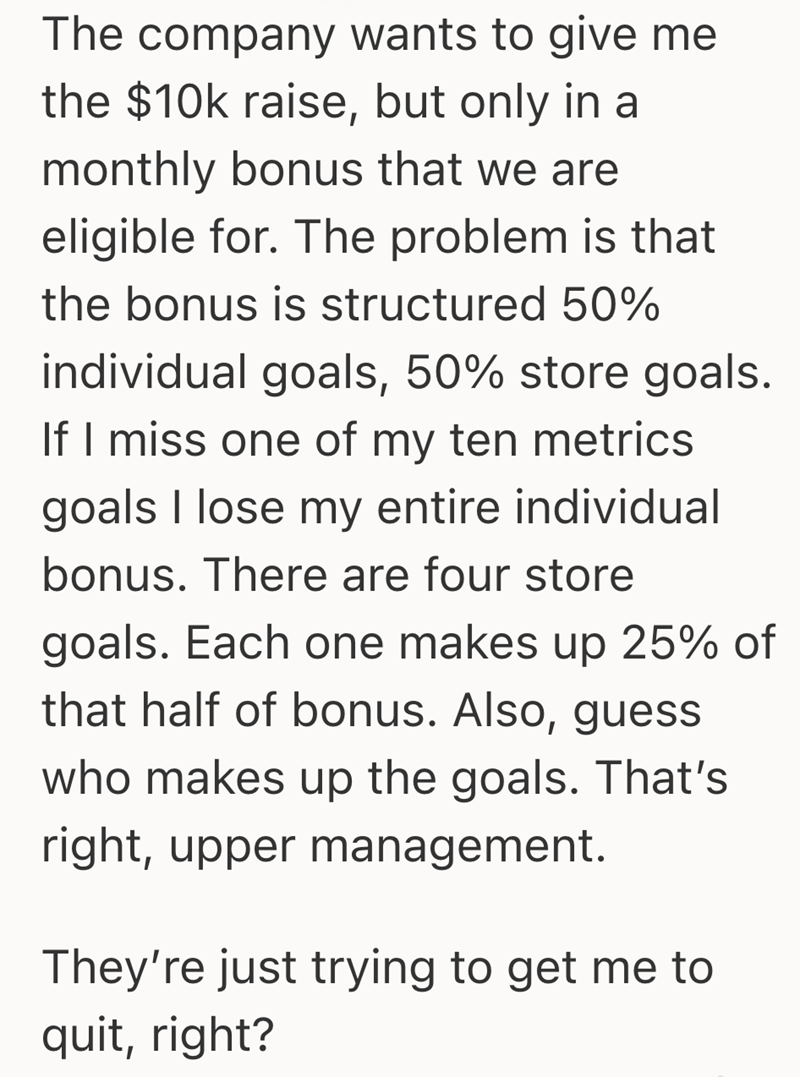 The company wants to give me the $10k raise, but only in a monthly bonus that we are eligible for. The problem is that the bonus is structured 50% individual goals, 50% store goals. If I miss one of my ten metrics goals I lose my entire individual bonus. There are four store goals. Each one makes up 25% of that half of bonus. Also, guess who makes up the goals. That's right, upper management. They're just trying to get me to quit, right?