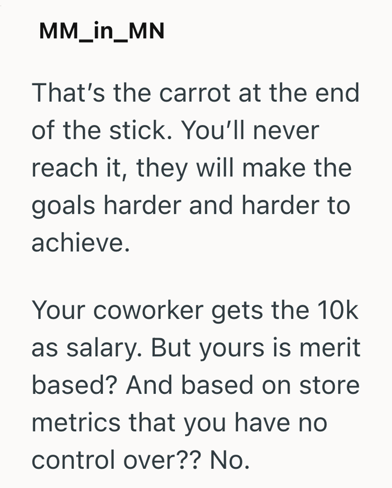 MM_in_MN That's the carrot at the end of the stick. You'll never reach it, they will make the goals harder and harder to achieve. Your coworker gets the 10k as salary. But yours is merit based? And based on store metrics that you have no control over?? No.