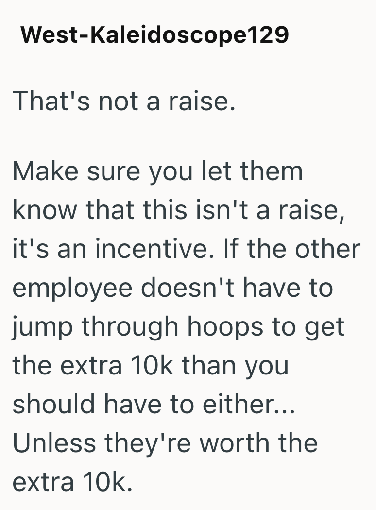 West-Kaleidoscope 129 That's not a raise. Make sure you let them know that this isn't a raise, it's an incentive. If the other employee doesn't have to jump through hoops to get the extra 10k than you should have to either... Unless they're worth the extra 10k.