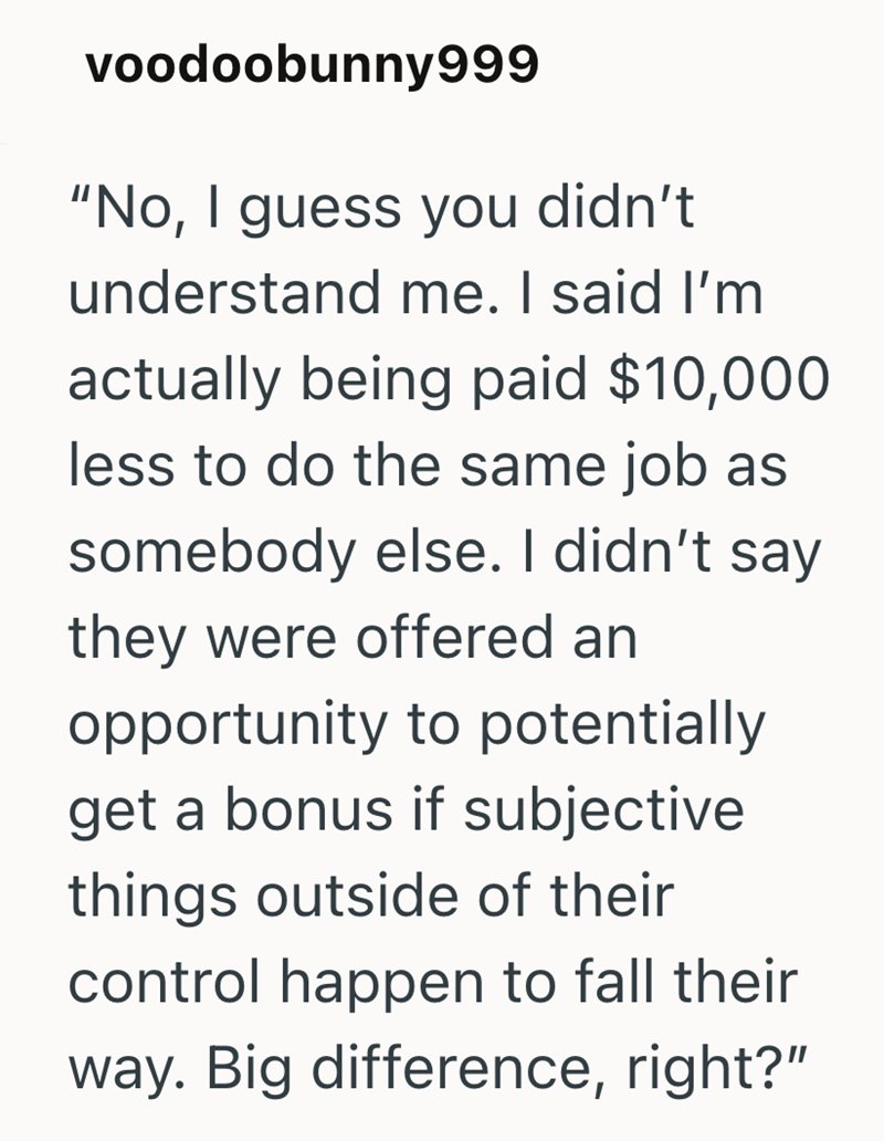 voodoobunny999 "No, I guess you didn't understand me. I said I'm actually being paid $10,000 less to do the same job as somebody else. I didn't say they were offered an opportunity to potentially get a bonus if subjective things outside of their control happen to fall their way. Big difference, right?"