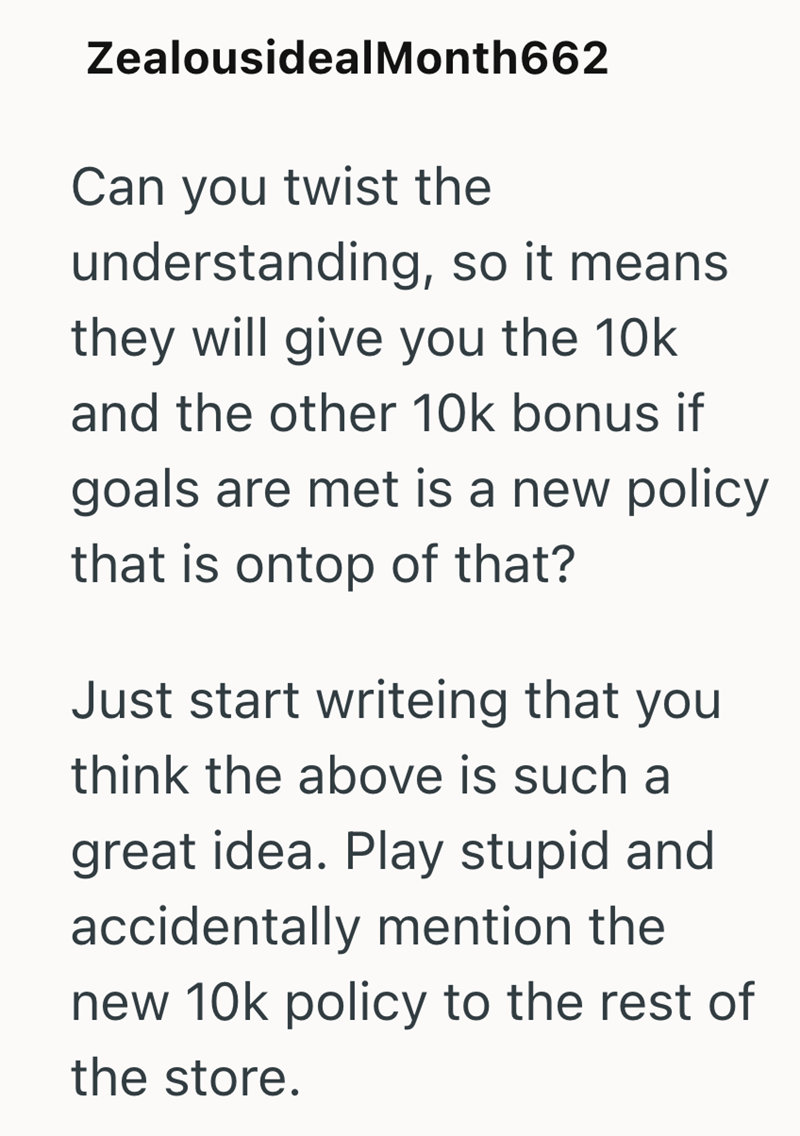 Zealousideal Month 662 Can you twist the understanding, so it means. they will give you the 10k and the other 10k bonus if goals are met is a new policy that is ontop of that? Just start writeing that you think the above is such a great idea. Play stupid and accidentally mention the new 10k policy to the rest of the store.