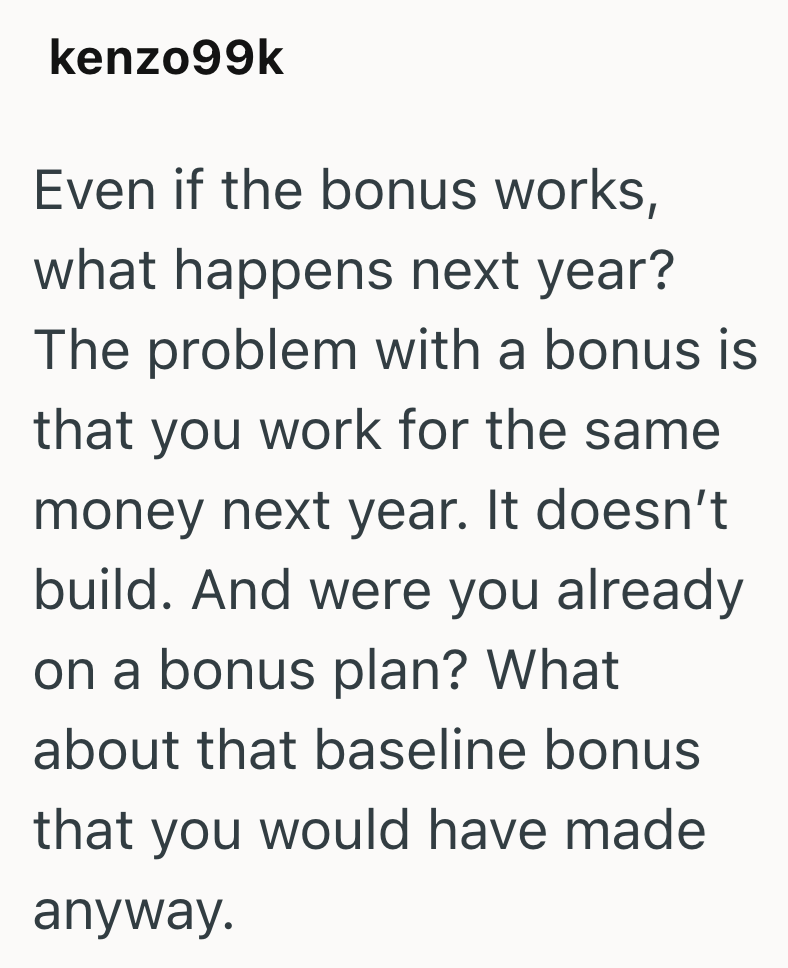 kenzo99k Even if the bonus works, what happens next year? The problem with a bonus is that you work for the same money next year. It doesn't build. And were you already on a bonus plan? What about that baseline bonus that you would have made anyway.