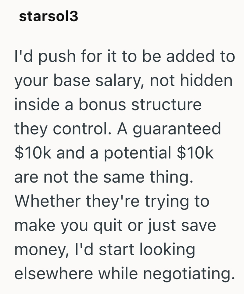starsol3 I'd push for it to be added to your base salary, not hidden inside a bonus structure they control. A guaranteed $10k and a potential $10k are not the same thing. Whether they're trying to make you quit or just save money, I'd start looking elsewhere while negotiating.