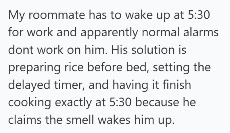 My roommate has to wake up at 5:30 for work and apparently normal alarms dont work on him. His solution is preparing rice before bed, setting the delayed timer, and having it finish cooking exactly at 5:30 because he claims the smell wakes him up.