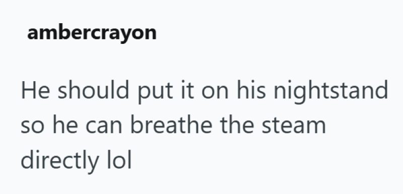ambercrayon He should put it on his nightstand so he can breathe the steam directly lol