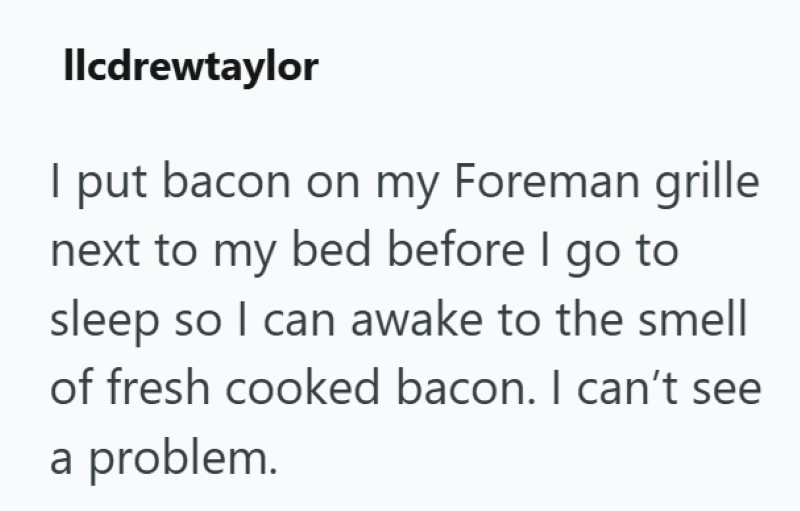 llcdrewtaylor I put bacon on my Foreman grille next to my bed before I go to sleep so I can awake to the smell of fresh cooked bacon. I can't see a problem.