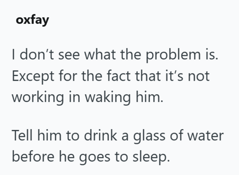 oxfay I don't see what the problem is. Except for the fact that it's not working in waking him. Tell him to drink a glass of water before he goes to sleep.