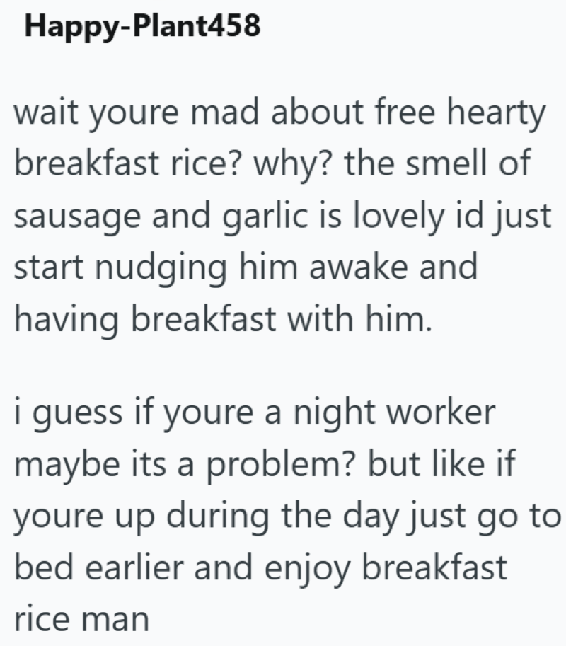 Happy-Plant458 wait youre mad about free hearty breakfast rice? why? the smell of sausage and garlic is lovely id just start nudging him awake and having breakfast with him. i guess if youre a night worker maybe its a problem? but like if youre up during the day just go to bed earlier and enjoy breakfast rice man