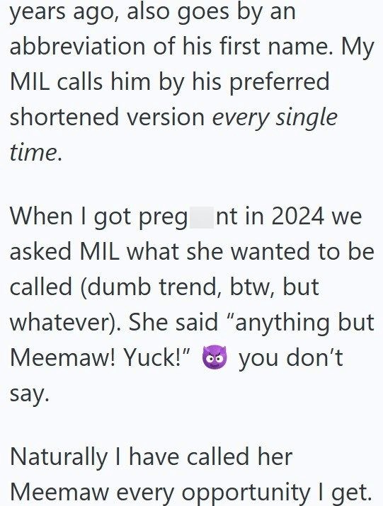 years ago, also goes by an abbreviation of his first name. My MIL calls him by his preferred shortened version every single time. When I got preg nt in 2024 we asked MIL what she wanted to be called (dumb trend, btw, but whatever). She said "anything but Meemaw! Yuck!" say. you don't Naturally I have called her Meemaw every opportunity I get.