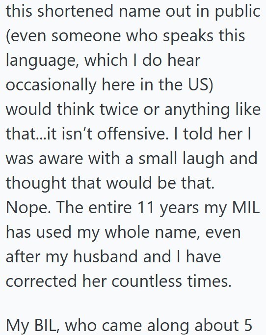 this shortened name out in public (even someone who speaks this language, which I do hear occasionally here in the US) would think twice or anything like that...it isn't offensive. I told her I was aware with a small laugh and thought that would be that. Nope. The entire 11 years my MIL has used my whole name, even after my husband and I have corrected her countless times. My BIL, who came along about 5