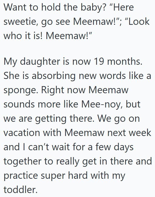 Want to hold the baby? "Here sweetie, go see Meemaw!"; "Look who it is! Meemaw!" My daughter is now 19 months. She is absorbing new words like a sponge. Right now Meemaw sounds more like Mee-noy, but we are getting there. We go on vacation with Meemaw next week and I can't wait for a few days together to really get in there and practice super hard with my toddler.
