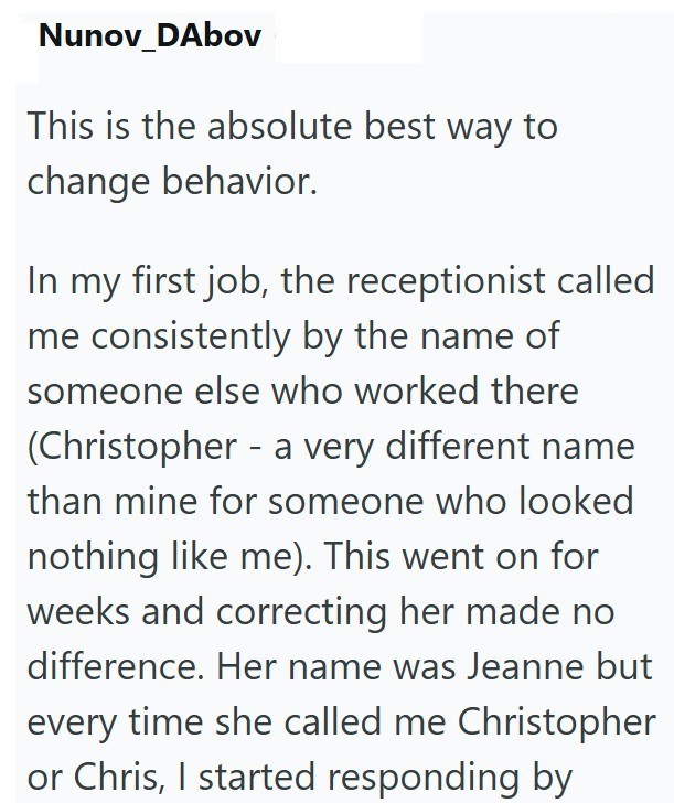 Nunov_DAbov This is the absolute best way to change behavior. In my first job, the receptionist called me consistently by the name of someone else who worked there (Christopher - a very different name than mine for someone who looked nothing like me). This went on for weeks and correcting her made no difference. Her name was Jeanne but every time she called me Christopher or Chris, I started responding by