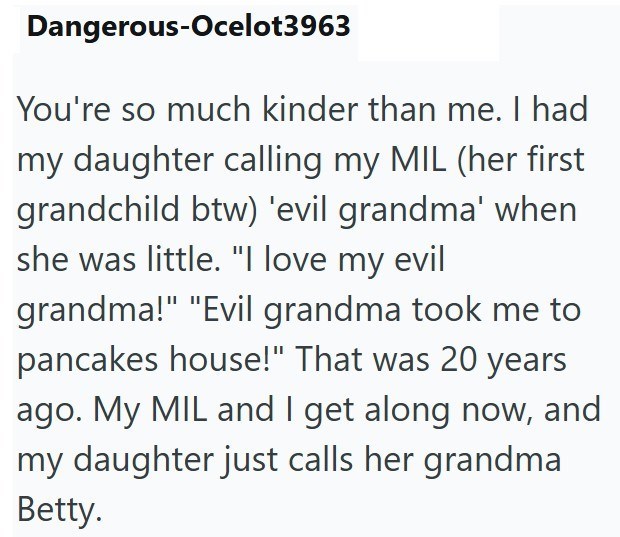 Dangerous-Ocelot3963 You're so much kinder than me. I had my daughter calling my MIL (her first grandchild btw) 'evil grandma' when she was little. "I love my evil grandma!" "Evil grandma took me to pancakes house!" That was 20 years ago. My MIL and I get along now, and my daughter just calls her grandma Betty.
