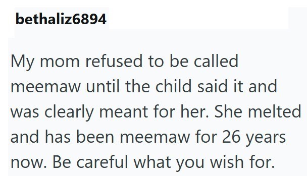 bethaliz6894 My mom refused to be called meemaw until the child said it and was clearly meant for her. She melted and has been meemaw for 26 years now. Be careful what you wish for.