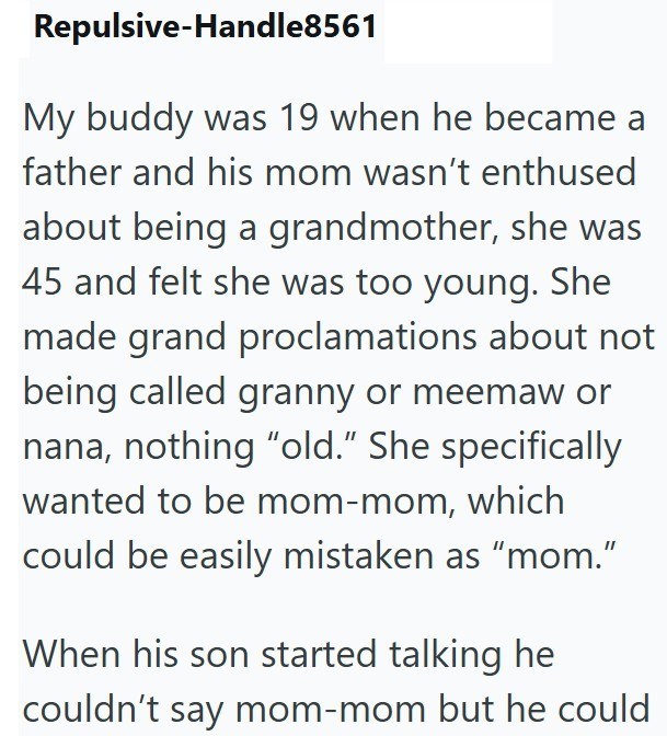 Repulsive-Handle8561 My buddy was 19 when he became a father and his mom wasn't enthused about being a grandmother, she was 45 and felt she was too young. She made grand proclamations about not being called granny or meemaw or nana, nothing "old." She specifically wanted to be mom-mom, which could be easily mistaken as "mom." When his son started talking he couldn't say mom-mom but he could