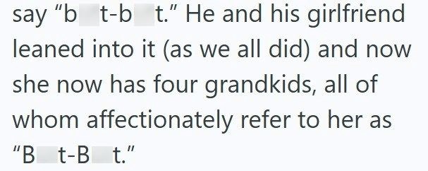 say "b_t-b_t." He and his girlfriend leaned into it (as we all did) and now she now has four grandkids, all of whom affectionately refer to her as "B_t-B t."