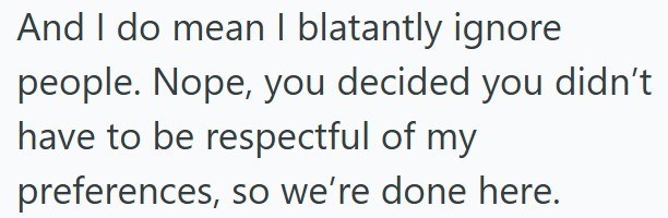 And I do mean I blatantly ignore people. Nope, you decided you didn't have to be respectful of my preferences, so we're done here.