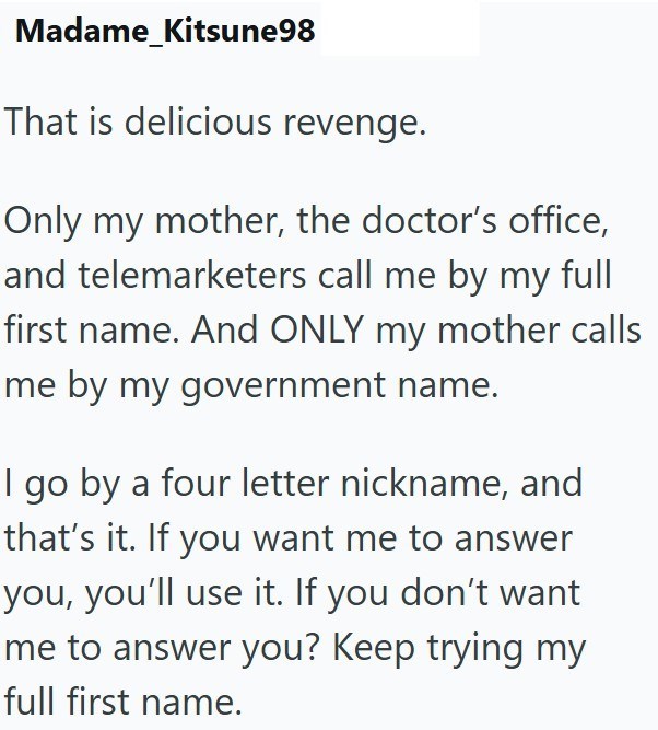 Madame_Kitsune98 That is delicious revenge. Only my mother, the doctor's office, and telemarketers call me by my full first name. And ONLY my mother calls me by my government name. I go by a four letter nickname, and that's it. If you want me to answer you, you'll use it. If you don't want me to answer you? Keep trying my full first name.