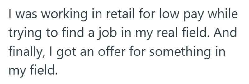 I was working in retail for low pay while trying to find a job in my real field. And finally, I got an offer for something in my field.