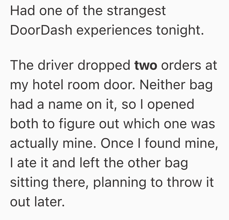 Had one of the strangest DoorDash experiences tonight. The driver dropped two orders at my hotel room door. Neither bag had a name on it, so I opened both to figure out which one was actually mine. Once I found mine, I ate it and left the other bag sitting there, planning to throw it out later.