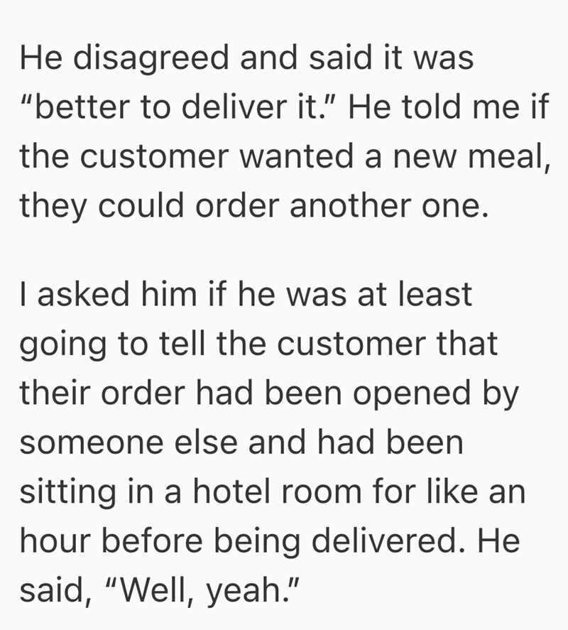 He disagreed and said it was "better to deliver it." He told me if the customer wanted a new meal, they could order another one. I asked him if he was at least going to tell the customer that their order had been opened by someone else and had been sitting in a hotel room for like an hour before being delivered. He said, "Well, yeah."