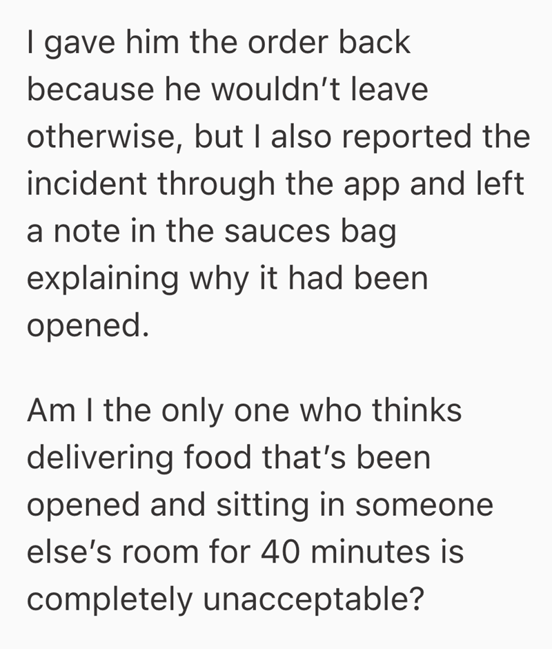 I gave him the order back because he wouldn't leave otherwise, but I also reported the incident through the app and left a note in the sauces bag explaining why it had been. opened. Am I the only one who thinks delivering food that's been opened and sitting in someone else's room for 40 minutes is completely unacceptable?