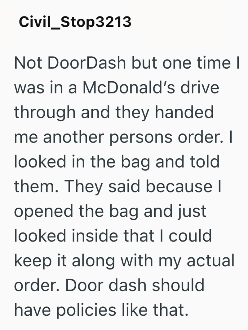 Civil_Stop3213 Not DoorDash but one time I was in a McDonald's drive through and they handed me another persons order. I looked in the bag and told them. They said because I opened the bag and just looked inside that I could keep it along with my actual order. Door dash should have policies like that.
