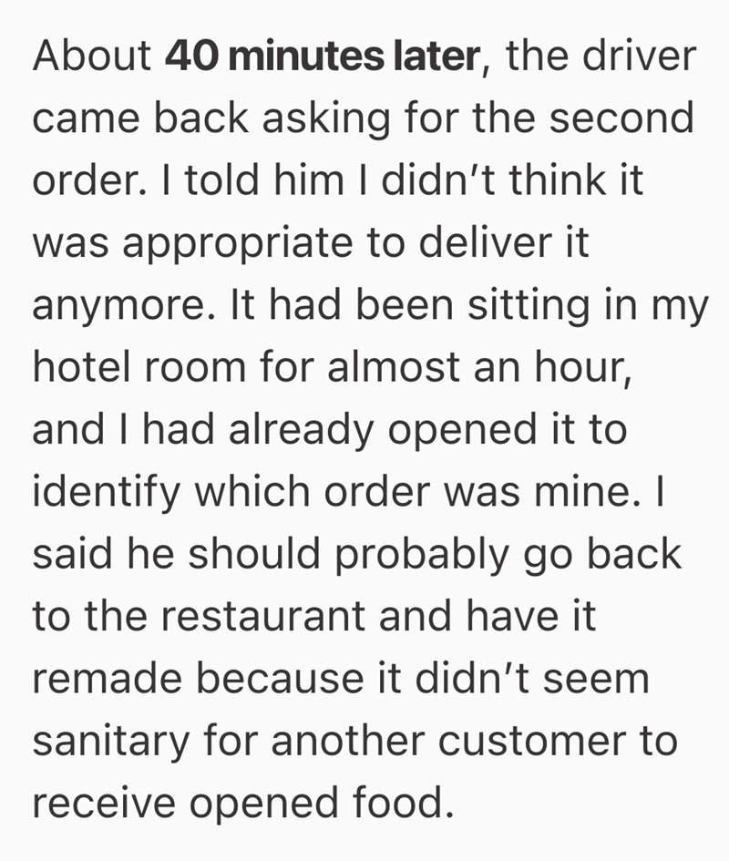 About 40 minutes later, the driver came back asking for the second order. I told him I didn't think it was appropriate to deliver it anymore. It had been sitting in my hotel room for almost an hour, and I had already opened it to identify which order was mine. I said he should probably go back to the restaurant and have it remade because it didn't seem sanitary for another customer to receive opened food.