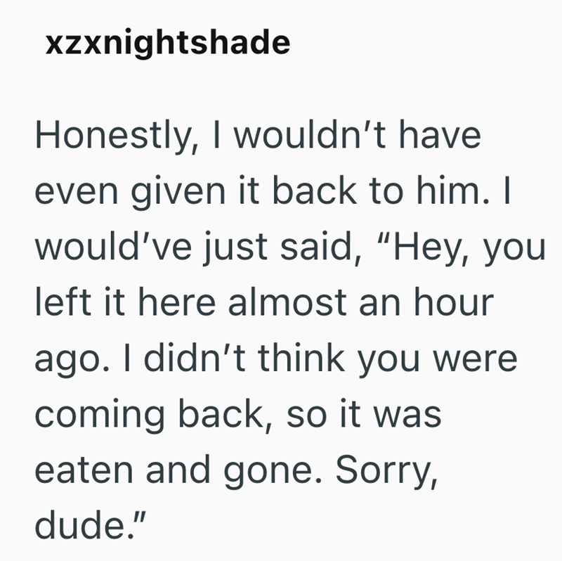 xzxnightshade Honestly, I wouldn't have even given it back to him. I would've just said, "Hey, you left it here almost an hour ago. I didn't think you were coming back, so it was eaten and gone. Sorry, dude."