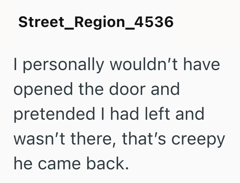 Street_Region_4536 personally wouldn't have opened the door and pretended I had left and wasn't there, that's creepy he came back.