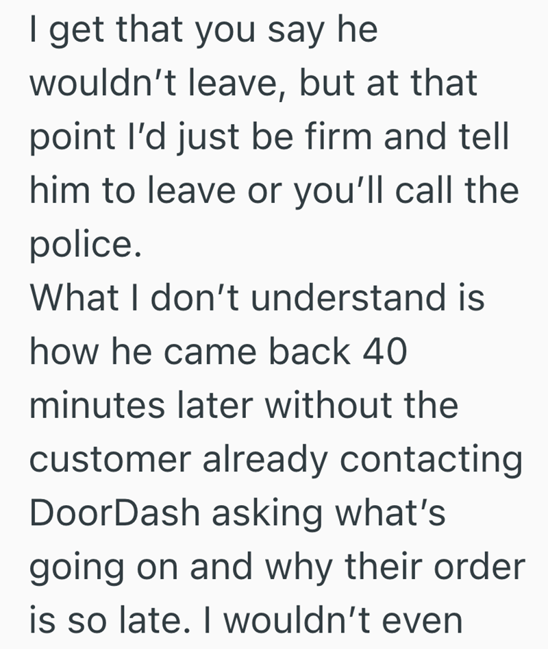 I get that you say he wouldn't leave, but at that point I'd just be firm and tell him to leave or you'll call the police. What I don't understand is how he came back 40 minutes later without the customer already contacting DoorDash asking what's going on and why their order is so late. I wouldn't even