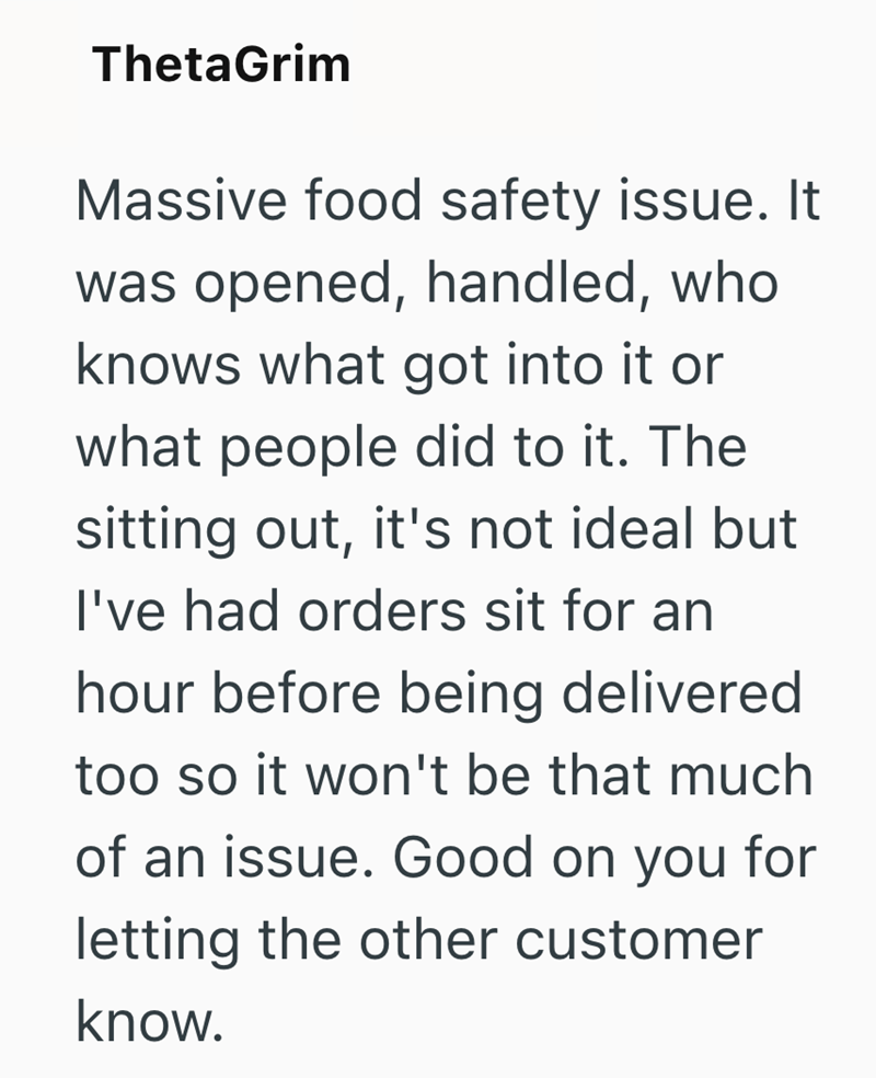 ThetaGrim Massive food safety issue. It was opened, handled, who knows what got into it or what people did to it. The sitting out, it's not ideal but I've had orders sit for an hour before being delivered too so it won't be that much of an issue. Good on you for letting the other customer know.