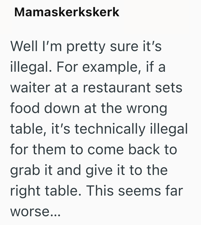 Mamaskerkskerk Well I'm pretty sure it's illegal. For example, if a waiter at a restaurant sets food down at the wrong table, it's technically illegal for them to come back to grab it and give it to the right table. This seems far worse...