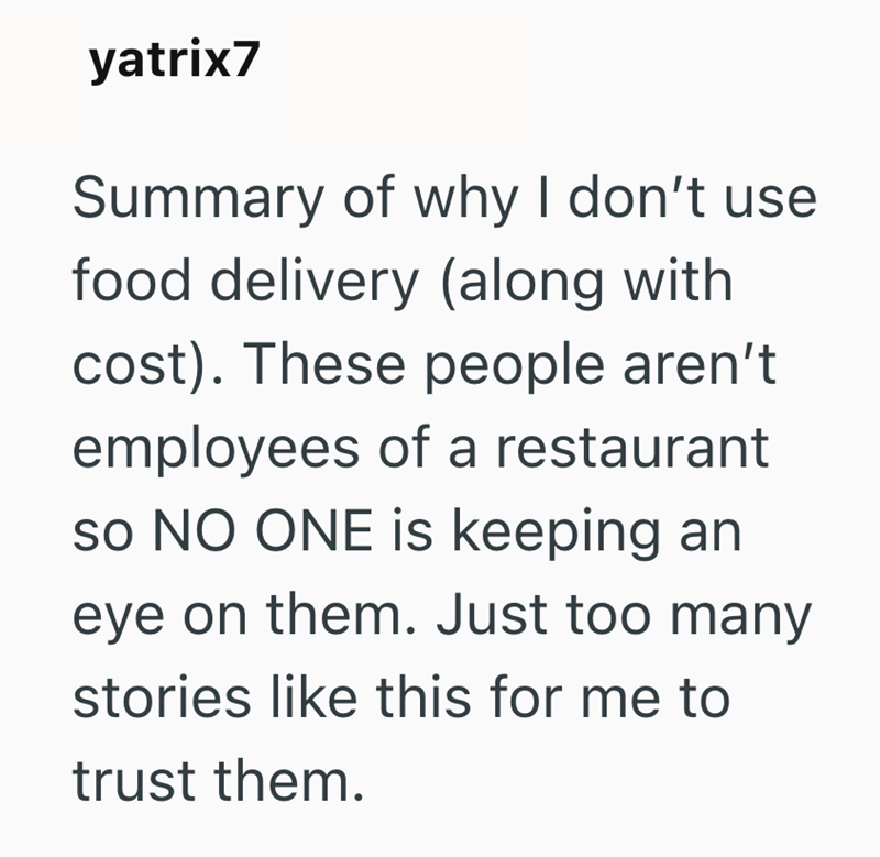 yatrix7 Summary of why I don't use food delivery (along with cost). These people aren't employees of a restaurant so NO ONE is keeping an eye on them. Just too many stories like this for me to trust them.
