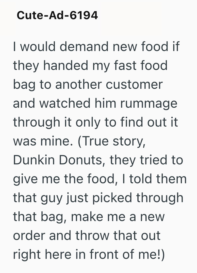 Cute-Ad-6194 I would demand new food if they handed my fast food bag to another customer and watched him rummage through it only to find out it was mine. (True story, Dunkin Donuts, they tried to give me the food, I told them that guy just picked through that bag, make me a new order and throw that out right here in front of me!)