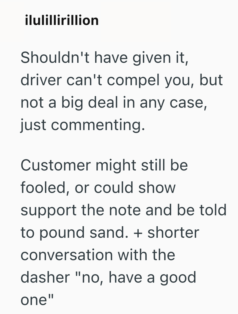 ilulillirillion Shouldn't have given it, driver can't compel you, but not a big deal in any case, just commenting. Customer might still be fooled, or could show support the note and be told to pound sand. + shorter conversation with the dasher "no, have a good one"