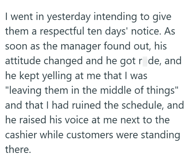 I went in yesterday intending to give them a respectful ten days' notice. As soon as the manager found out, his attitude changed and he got rude, and he kept yelling at me that I was "leaving them in the middle of things" and that I had ruined the schedule, and he raised his voice at me next to the cashier while customers were standing there.