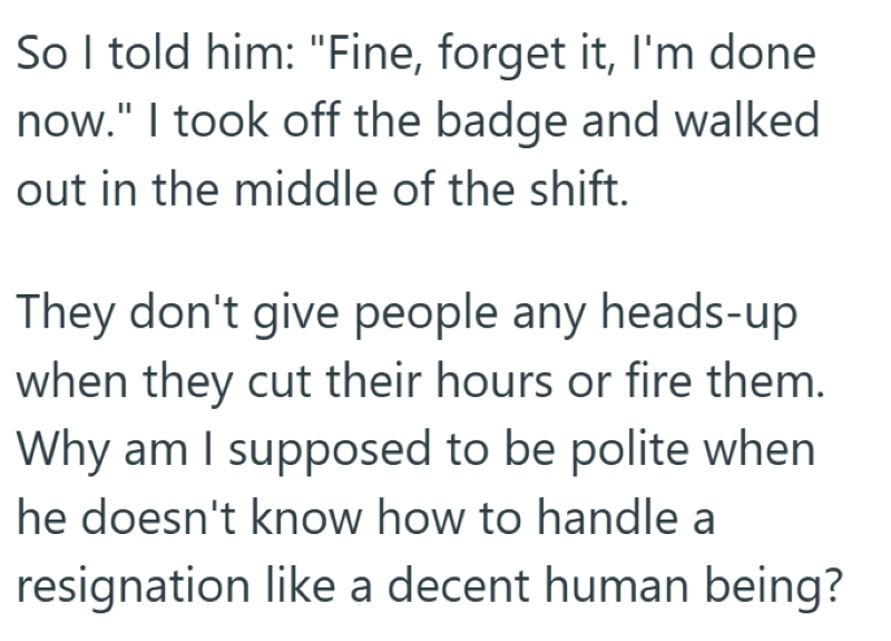 So I told him: "Fine, forget it, I'm done now." I took off the badge and walked out in the middle of the shift. They don't give people any heads-up when they cut their hours or fire them. Why am I supposed to be polite when he doesn't know how to handle a resignation like a decent human being?