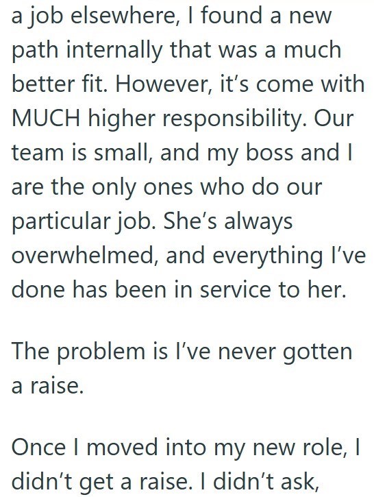 job elsewhere, I found a new path internally that was a much better fit. However, it's come with MUCH higher responsibility. Our team is small, and my boss and I are the only ones who do our particular job. She's always overwhelmed, and everything I've done has been in service to her. The problem is I've never gotten a raise. Once I moved into my new role, I didn't get a raise. I didn't ask,