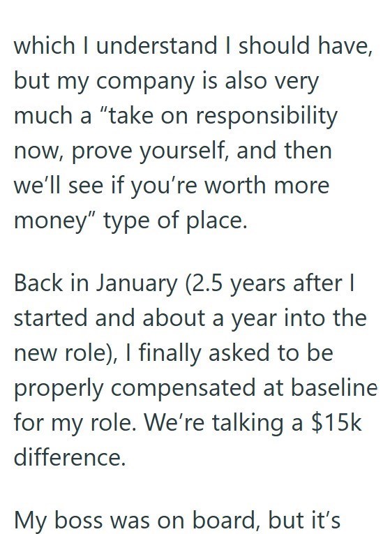which I understand I should have, but my company is also very much a "take on responsibility now, prove yourself, and then we'll see if you're worth more money" type of place. Back in January (2.5 years after | started and about a year into the new role), I finally asked to be properly compensated at baseline for my role. We're talking a $15k difference. My boss was on board, but it's